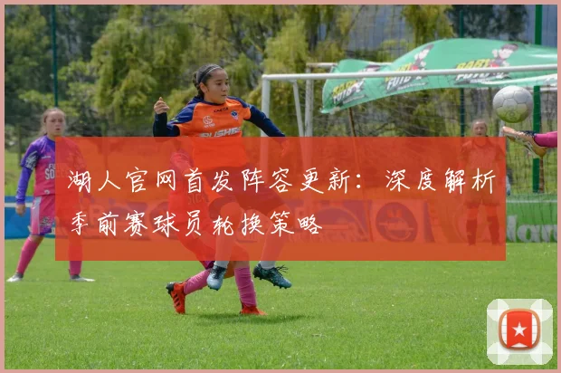 湖人官网首发阵容更新：深度解析季前赛球员轮换策略