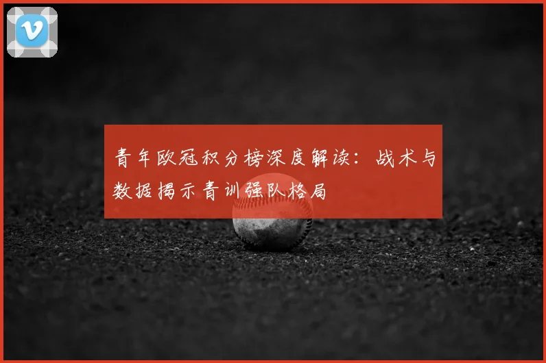 青年欧冠积分榜深度解读：战术与数据揭示青训强队格局
