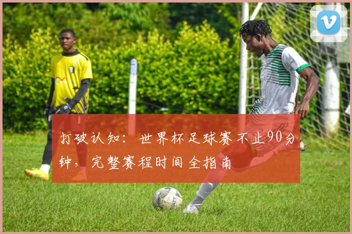 打破认知：世界杯足球赛不止90分钟，完整赛程时间全指南